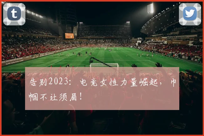 告别2023：电竞女性力量崛起，巾帼不让须眉！