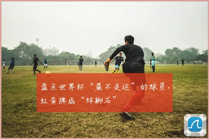 盘点世界杯“最不走运”的球员，红黄牌成“绊脚石”