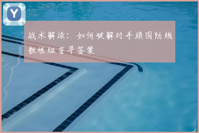 战术解读:如何破解对手顽固防线教练组苦寻答案