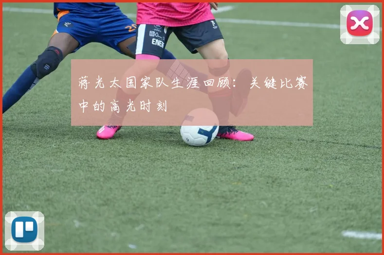 蒋光太国家队生涯回顾：关键比赛中的高光时刻
