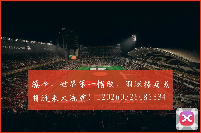 爆冷！世界第一惜败，羽坛格局或将迎来大洗牌！_20260526085334