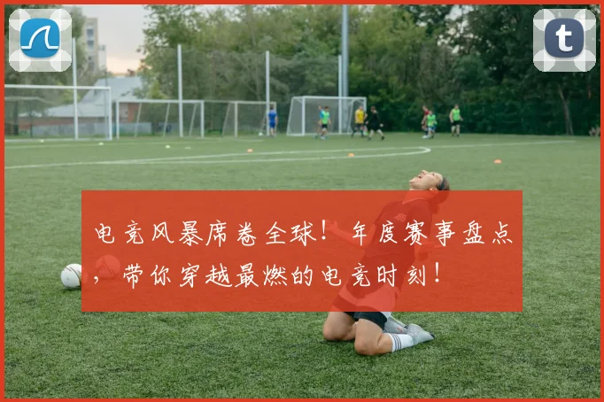 电竞风暴席卷全球！年度赛事盘点，带你穿越最燃的电竞时刻！