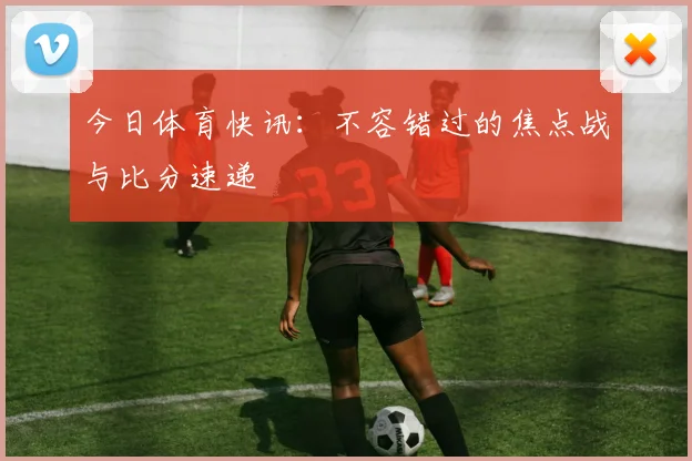今日体育快讯：不容错过的焦点战与比分速递