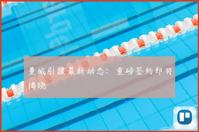 曼城引援最新动态：重磅签约即将揭晓