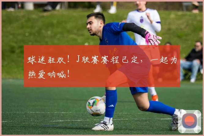 球迷狂欢!J联赛赛程已定,一起为热爱呐喊!