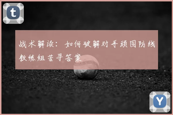 战术解读:如何破解对手顽固防线教练组苦寻答案
