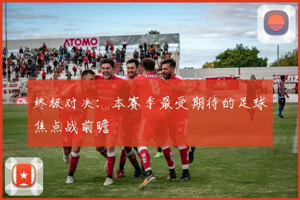 终极对决：本赛季最受期待的足球焦点战前瞻