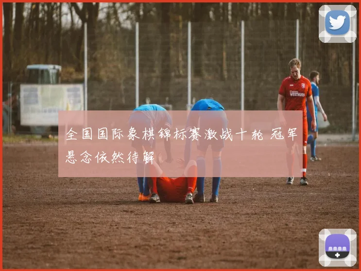 全国国际象棋锦标赛激战十轮 冠军悬念依然待解