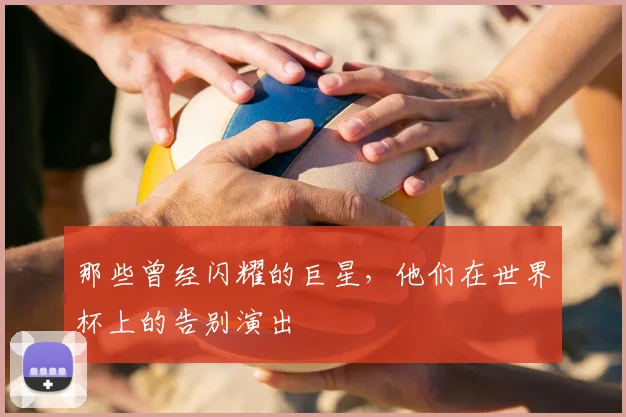 那些曾经闪耀的巨星,他们在世界杯上的告别演出