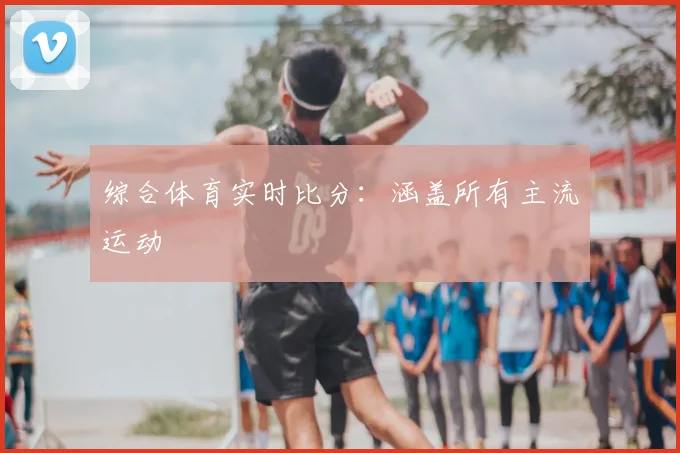 综合体育实时比分：涵盖所有主流运动