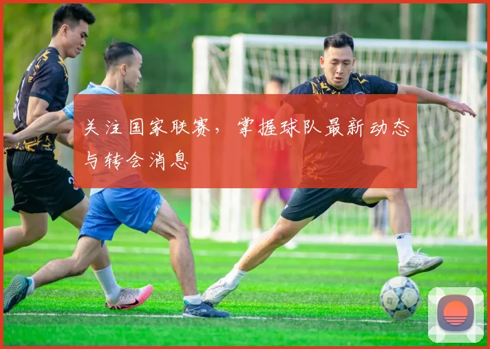 关注国家联赛，掌握球队最新动态与转会消息