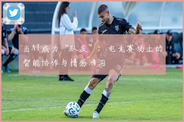 当AI成为“队友”：电竞赛场上的智能协作与情感鸿沟