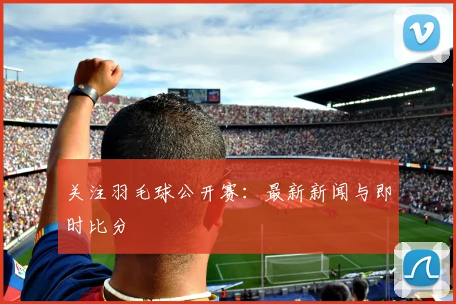 关注羽毛球公开赛：最新新闻与即时比分