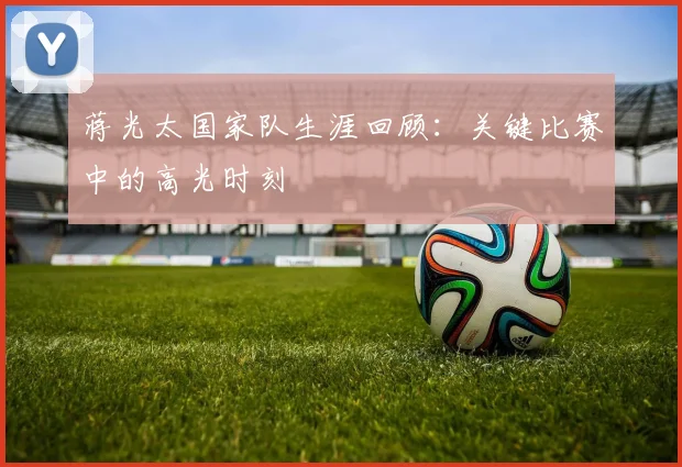 蒋光太国家队生涯回顾：关键比赛中的高光时刻