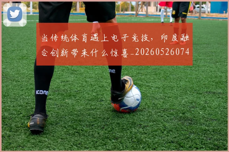 当传统体育遇上电子竞技，印度融合创新带来什么惊喜_20260526074101