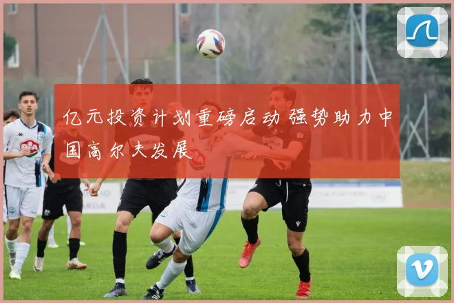 亿元投资计划重磅启动 强势助力中国高尔夫发展
