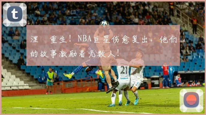 涅槃重生!NBA巨星伤愈复出,他们的故事激励着无数人!