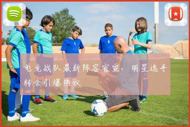电竞战队最新阵容官宣，明星选手转会引爆热议