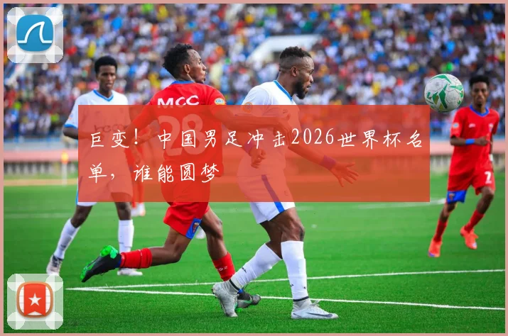 巨变！中国男足冲击2026世界杯名单，谁能圆梦