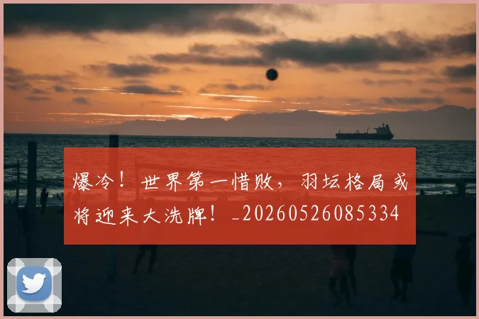 爆冷！世界第一惜败，羽坛格局或将迎来大洗牌！_20260526085334