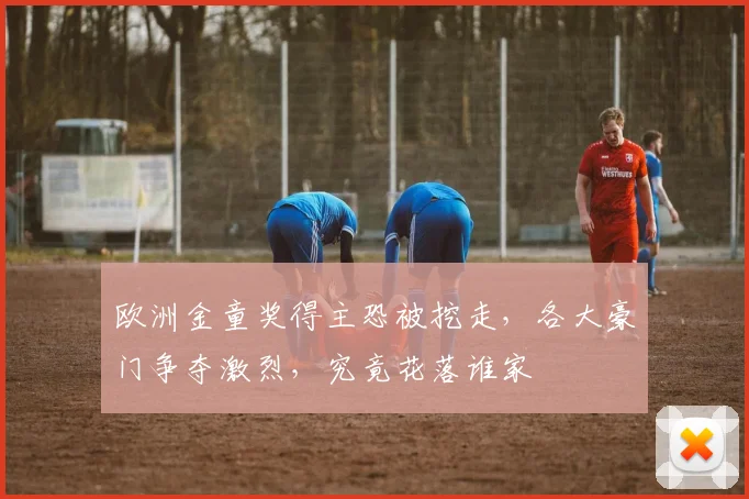 欧洲金童奖得主恐被挖走，各大豪门争夺激烈，究竟花落谁家